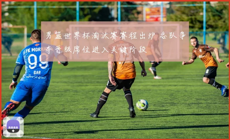 男篮世界杯淘汰赛赛程出炉 各队争夺晋级席位进入关键阶段