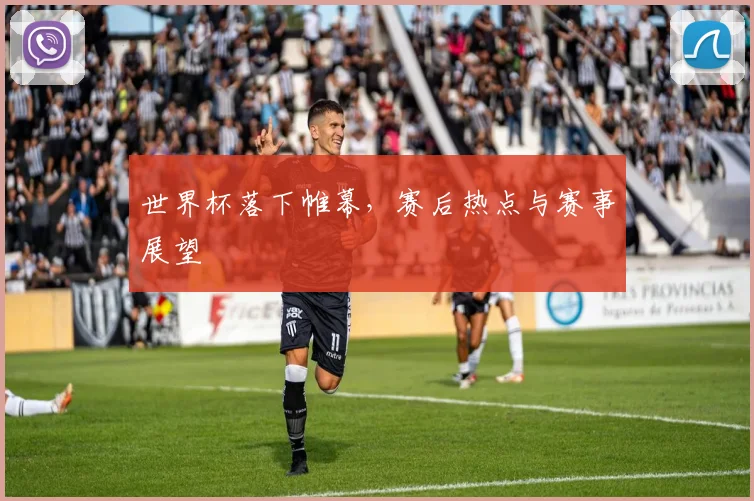 世界杯落下帷幕,赛后热点与赛事展望