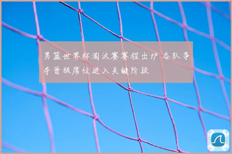 男篮世界杯淘汰赛赛程出炉 各队争夺晋级席位进入关键阶段