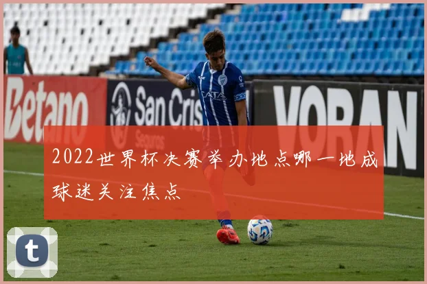 2022世界杯决赛举办地点哪一地成球迷关注焦点