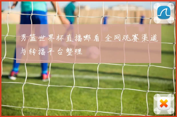 男篮世界杯直播哪看 全网观赛渠道与转播平台整理