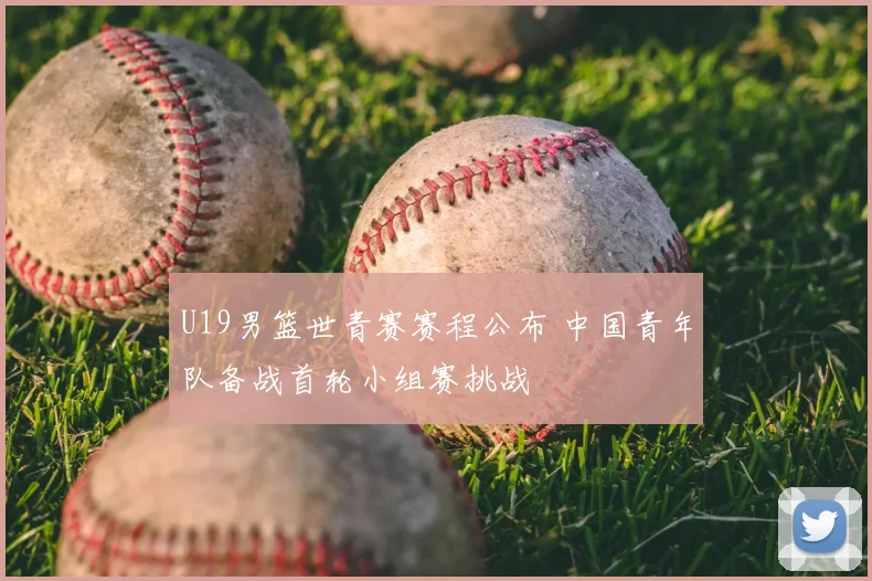 U19男篮世青赛赛程公布 中国青年队备战首轮小组赛挑战