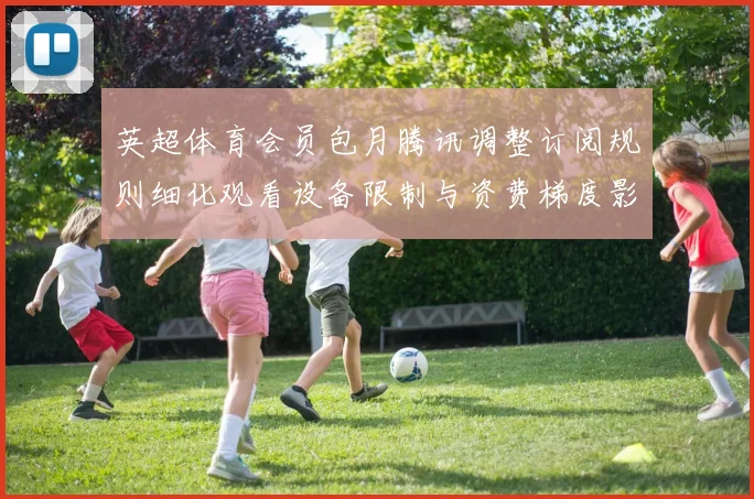 英超体育会员包月腾讯调整订阅规则细化观看设备限制与资费梯度影响续费选择