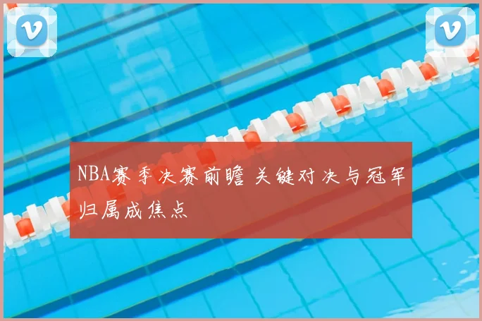 NBA赛季决赛前瞻 关键对决与冠军归属成焦点