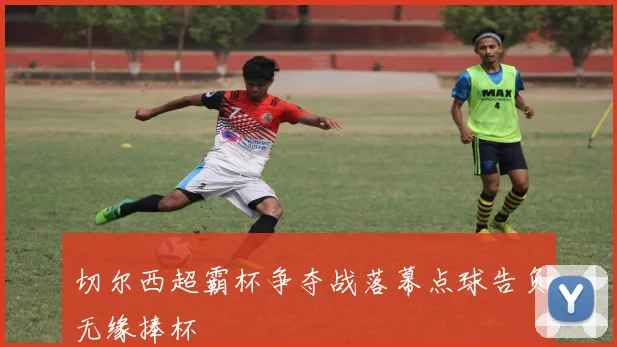 切尔西超霸杯争夺战落幕点球告负无缘捧杯