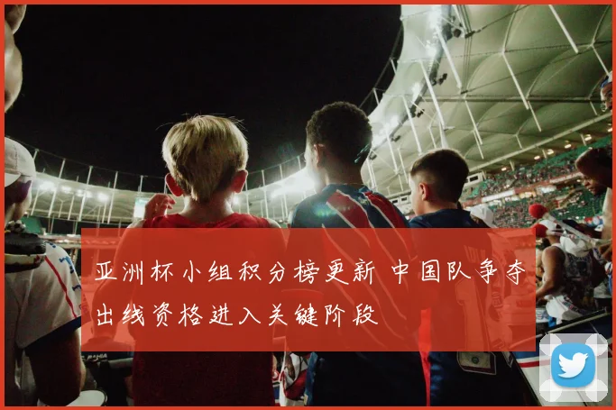 亚洲杯小组积分榜更新 中国队争夺出线资格进入关键阶段