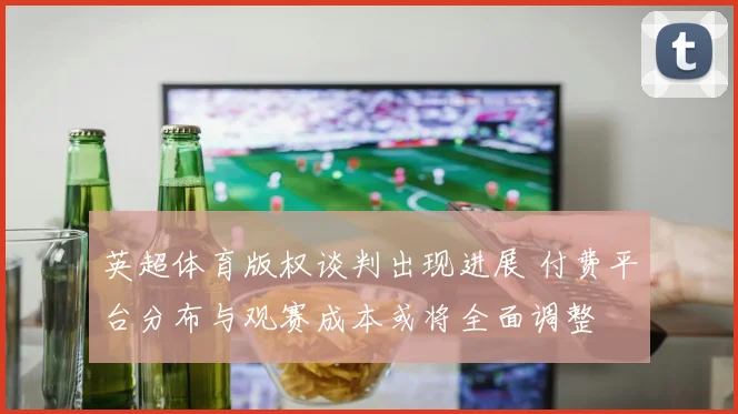 英超体育版权谈判出现进展 付费平台分布与观赛成本或将全面调整