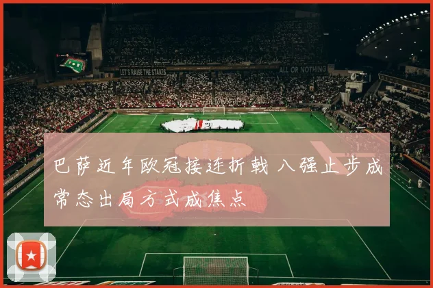 巴萨近年欧冠接连折戟 八强止步成常态出局方式成焦点