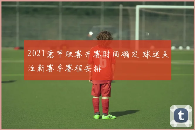 2021意甲联赛开赛时间确定 球迷关注新赛季赛程安排