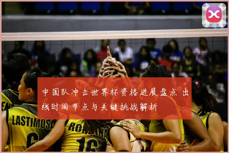 中国队冲击世界杯资格进展盘点 出线时间节点与关键挑战解析