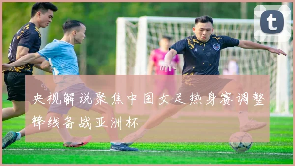央视解说聚焦中国女足热身赛调整锋线备战亚洲杯