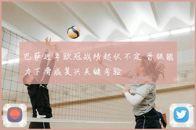 巴萨近年欧冠战绩起伏不定 晋级能力下滑成复兴关键考验