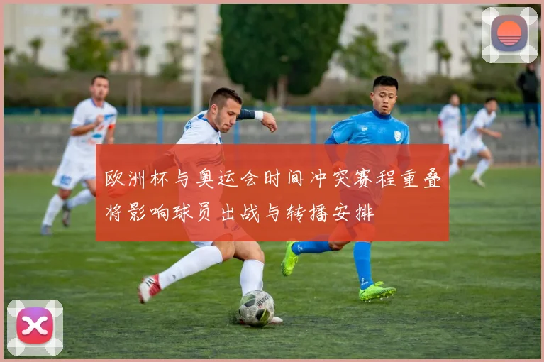 欧洲杯与奥运会时间冲突赛程重叠将影响球员出战与转播安排
