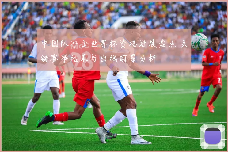 中国队冲击世界杯资格进展盘点 关键赛事结果与出线前景分析
