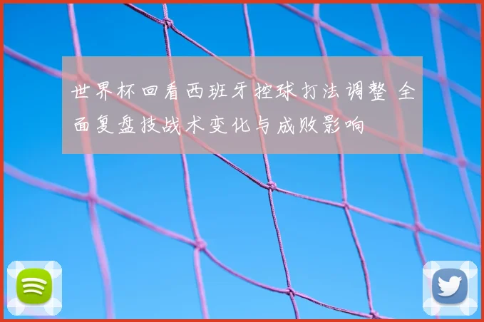 世界杯回看西班牙控球打法调整 全面复盘技战术变化与成败影响