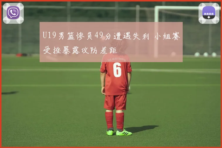 U19男篮惨负49分遭遇失利 小组赛受挫暴露攻防差距
