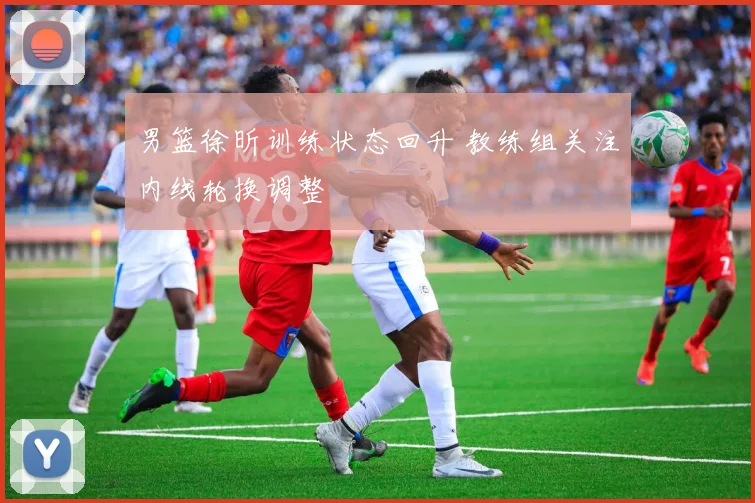 男篮徐昕训练状态回升 教练组关注内线轮换调整