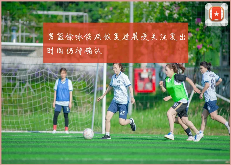 男篮徐咏伤病恢复进展受关注复出时间仍待确认