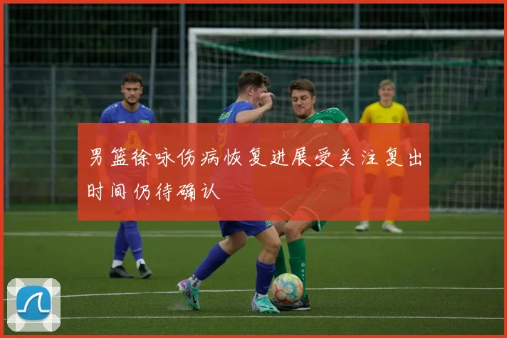 男篮徐咏伤病恢复进展受关注复出时间仍待确认