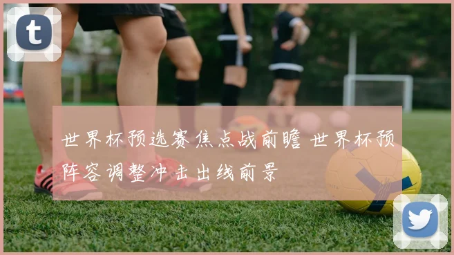 世界杯预选赛焦点战前瞻 世界杯预阵容调整冲击出线前景