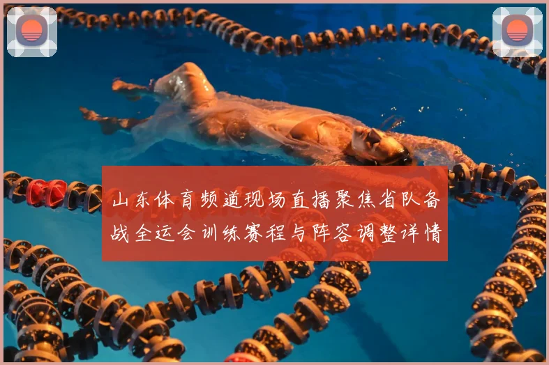 山东体育频道现场直播聚焦省队备战全运会训练赛程与阵容调整详情