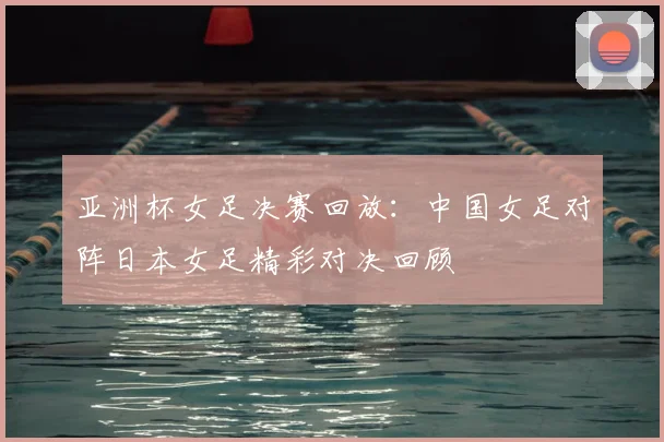 亚洲杯女足决赛回放：中国女足对阵日本女足精彩对决回顾