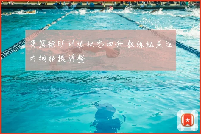 男篮徐昕训练状态回升 教练组关注内线轮换调整