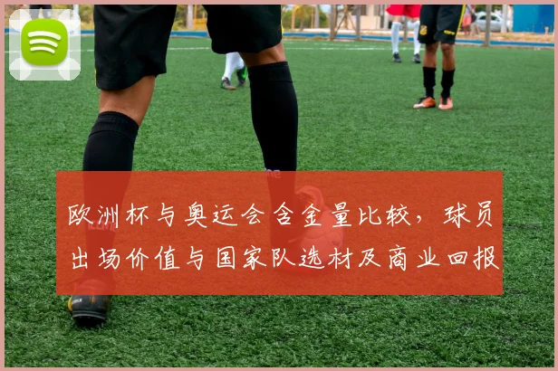 欧洲杯与奥运会含金量比较,球员出场价值与国家队选材及商业回报影响