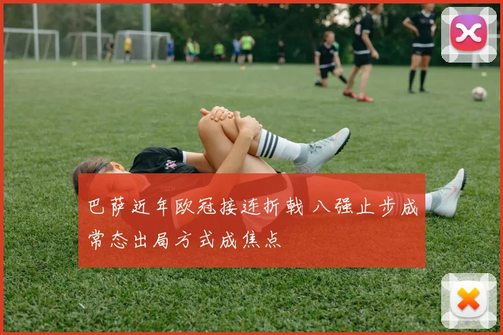 巴萨近年欧冠接连折戟 八强止步成常态出局方式成焦点