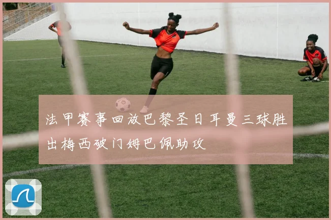 法甲赛事回放巴黎圣日耳曼三球胜出梅西破门姆巴佩助攻