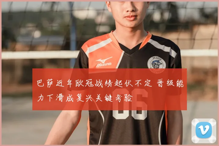巴萨近年欧冠战绩起伏不定 晋级能力下滑成复兴关键考验