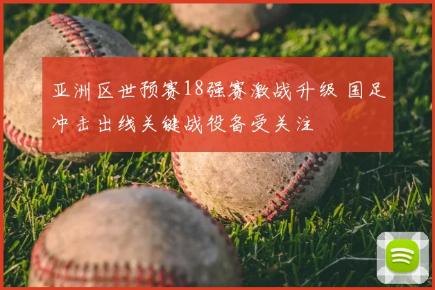 亚洲区世预赛18强赛激战升级 国足冲击出线关键战役备受关注