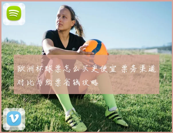 欧洲杯球票怎么买更便宜 票务渠道对比与购票省钱攻略