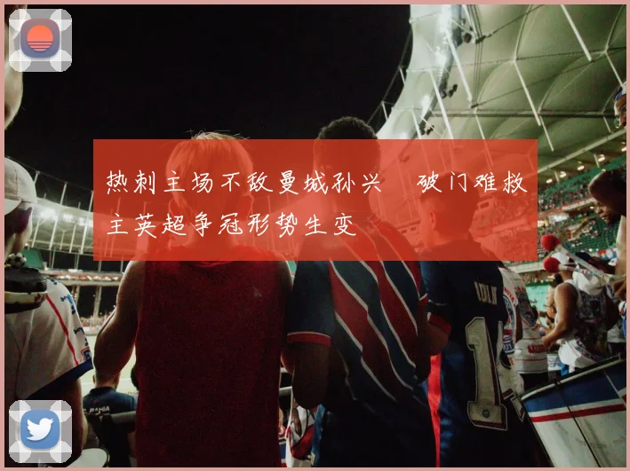 热刺主场不敌曼城孙兴慜破门难救主英超争冠形势生变