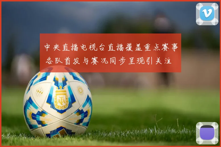 中央直播电视台直播覆盖重点赛事 各队首发与赛况同步呈现引关注
